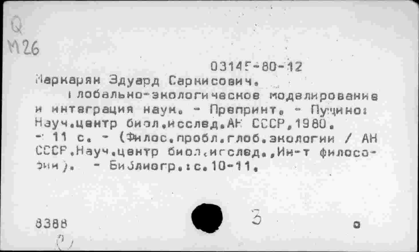 ﻿*\2б
0314Г-80-12 Маркарян Эдуард Саркисович.
Iлобально-энологичесное моделирование и интеграция наум. - Препринт» - Пущиног Науч.центр биол.исслвд.АН СССР,1980.
- 11 с. - (Филас.пробл.глоб.экологии / АН СССР.Науч,центр биол.игслед.,Ин-т философии). - Библиогр.хс.10“11.
8388
о